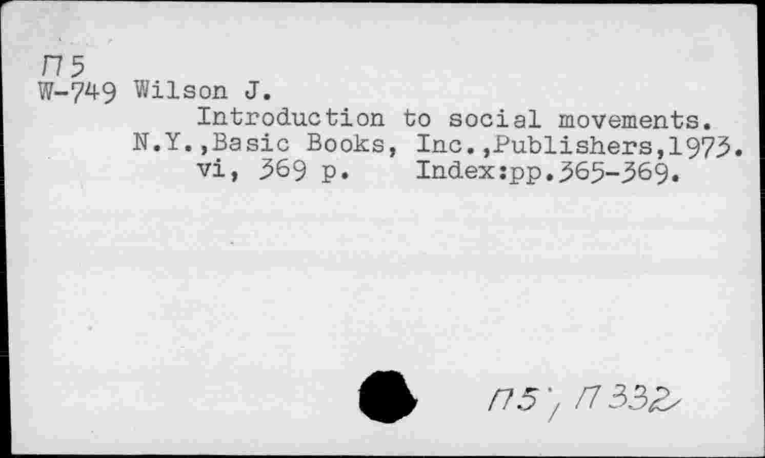 ﻿ns
W-749 Wilson J.
Introduction to social movements. N.Y.,Basic Books, Inc.,Publishers,1973.
vi, 369 p.	Index:pp,365-369.
/15', H332,